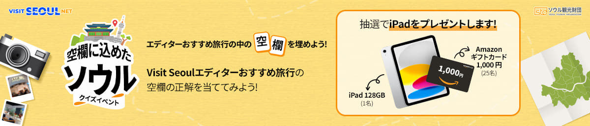 VISIT SEOUL NET/sto ソ ウ ル 観 光 財 団 SEOUL TOURISM ORGANIZATION/空欄に込めたソウル/クイズイベント/エディターおすすめ旅行の中の空欄を埋めよう!/Visit Seoulエディターおすすめ旅行の空欄の正解を当ててみよう!/抽選でiPadをプレゼントします!/iPad 128GB(1名)/Amazon ソウルギフトカード 1